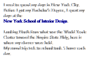 Text Box: I used to spend my days in New York City.
Before I got my Bachelor's Degree, I spent my days at the
New York School of Interior Design.
 
Looking North from what was the World Trade Center toward the Empire State Bldg, here is where my classes were held.
My round trip trek to school took 5 hours each day.
