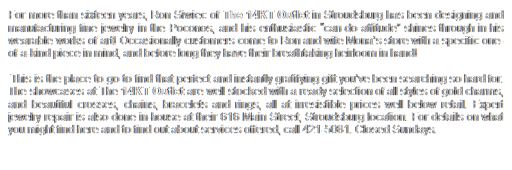 Text Box: For more than sixteen years, Ron Siwiec of The 14KT Outlet in Stroudsburg has been designing and manufacturing fine jewelry in the Poconos, and his enthusiastic �can-do attitude� shines through in his wearable works of art! Occasionally customers come to Ron and wife Mona�s store with a specific one-of-a-kind piece in mind, and before long they have their breathtaking heirloom in hand!
 This is the place to go to find that perfect and instantly gratifying gift you�ve been searching so hard for. The showcases at The 14KT Outlet are well stocked with a ready selection of all styles of gold charms, and beautiful crosses, chains, bracelets and rings, all at irresistible prices well below retail. Expert jewelry repair is also done in-house at their 616 Main Street, Stroudsburg location. For details on what you might find here and to find out about services offered, call 421-5081. Closed Sundays.
 
